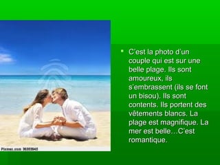  C’est la photo d’unC’est la photo d’un
couple qui est sur unecouple qui est sur une
belle plage. Ils sontbelle plage. Ils sont
amoureux, ilsamoureux, ils
s’embrassent (ils se fonts’embrassent (ils se font
un bisou). Ils sontun bisou). Ils sont
contents. Ils portent descontents. Ils portent des
vêtements blancs. Lavêtements blancs. La
plage est magnifique. Laplage est magnifique. La
mer est belle…C’estmer est belle…C’est
romantique.romantique.
 