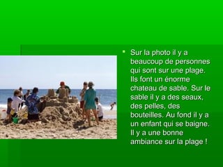  Sur la photo il y aSur la photo il y a
beaucoup de personnesbeaucoup de personnes
qui sont sur une plage.qui sont sur une plage.
Ils font un énormeIls font un énorme
chateau de sable. Sur lechateau de sable. Sur le
sable il y a des seaux,sable il y a des seaux,
des pelles, desdes pelles, des
bouteilles. Au fond il y abouteilles. Au fond il y a
un enfant qui se baigne.un enfant qui se baigne.
Il y a une bonneIl y a une bonne
ambiance sur la plage !ambiance sur la plage !
 