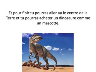 Et pour finir tu pourras aller au le centre de la
Térre et tu pourras acheter un dinosaure comme
un mascotte.
 