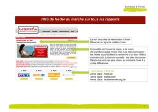 HRS.de leader du marché sur tous les rapports




                            Le test des sites de réservation d‘hotel
                            Réserver en ligne le meilleur hotel

                            Impossible de trouver le repos, si le voisin
                            de chambre a payé moins cher. Les sites comparant
                            les hôtels vous facilitent la recherche d‘un bon hôtel à
                            moindre coût. La bonne nouvelle : les sites de compa-
                            Raison ne sont pas plus chers, au contraire. Mais il y
                            a des différences.


                            1ère place HRS.de
                            2ème place hotel.de
                            3ème place hotels.com
                            4ème place hotelreservierung.de




                                                                                 11
 