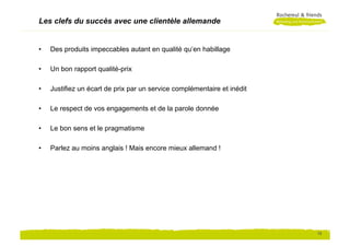 Les clefs du succès avec une clientèle allemande


•    Des produits impeccables autant en qualité qu‘en habillage

•    Un bon rapport qualité-prix

•    Justifiez un écart de prix par un service complémentaire et inédit

•    Le respect de vos engagements et de la parole donnée

•    Le bon sens et le pragmatisme

•    Parlez au moins anglais ! Mais encore mieux allemand !




                                                                          12
 