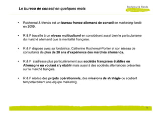 Le bureau de conseil en quelques mots


•    Rochereul & friends est un bureau franco-allemand de conseil en marketing fondé
     en 2009.
     439


•    R & F travaille à un niveau multiculturel en considérant aussi bien le particularisme
     du marché allemand que la mentalité française.

•    R & F dispose avec sa fondatrice, Catherine Rochereul-Portier et son réseau de
     consultants de plus de 20 ans d‘expérience des marchés allemands.

•    R & F s‘adresse plus particulièrement aux sociétés françaises établies en
     Allemagne ou voulant s‘y établir mais aussi à des sociétés allemandes présentes
     sur le marché français.

•    R & F réalise des projets opérationnels, des missions de stratégie ou soutient
     temporairement une équipe marketing.




                                                                                             13
 
