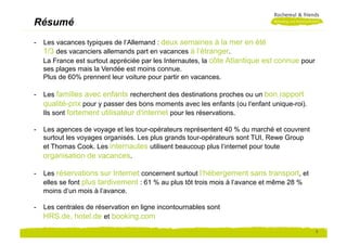 Résumé
-  Les vacances typiques de l‘Allemand : deux semaines à la mer en été
   1/3 des vacanciers allemands part en vacances à l‘étranger.
   La France est surtout appréciée par les Internautes, la côte Atlantique est connue pour
   ses plages mais la Vendée est moins connue.
   Plus de 60% prennent leur voiture pour partir en vacances.

-  Les familles avec enfants recherchent des destinations proches ou un bon rapport
   qualité-prix pour y passer des bons moments avec les enfants (ou l‘enfant unique-roi).
   Ils sont fortement utilisateur d‘internet pour les réservations.

-  Les agences de voyage et les tour-opérateurs représentent 40 % du marché et couvrent
   surtout les voyages organisés. Les plus grands tour-opérateurs sont TUI, Rewe Group
   et Thomas Cook. Les internautes utilisent beaucoup plus l‘internet pour toute
   organisation de vacances.

-  Les réservations sur Internet concernent surtout l‘hébergement sans transport, et
   elles se font plus tardivement : 61 % au plus tôt trois mois à l‘avance et même 28 %
   moins d‘un mois à l‘avance.

-  Les centrales de réservation en ligne incontournables sont
   HRS.de, hotel.de et booking.com
                                                                                             2
 