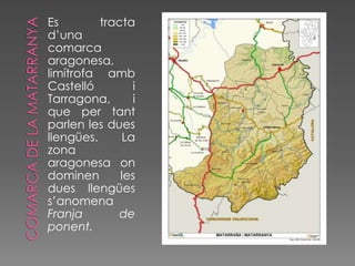 Es        tracta
d’una
comarca
aragonesa,
limítrofa amb
Castelló        i
Tarragona,      i
que per tant
parlen les dues
llengües.     La
zona
aragonesa on
dominen       les
dues llengües
s’anomena
Franja        de
ponent.
 