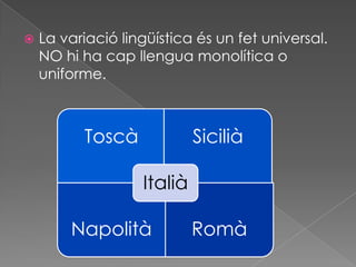    La variació lingüística és un fet universal.
    NO hi ha cap llengua monolítica o
    uniforme.



          Toscà             Sicilià

                   Italià

        Napolità            Romà
 