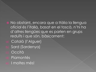     No obstant, encara que a Itàlia la llengua
     oficial és l’italià, basat en el toscà, n’hi ha
     d’altres llengües que es parlen en grups
     reduïts i que són, bàsicament:
a)    Català (l’Alguer)
b)    Sard (Sardenya)
c)    Occità
d)    Piamontés
e)    I moltes més!
 