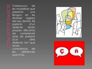 Cadascuna        de
les modalitats que
presenta        una
llengua en les
diverses    regions
del seu domini. Els
parlants       d’un
dialecte     tenen
poques dificultats
de     comprensió
amb els parlants
d’un           altre
dialecte, tot i que
tenen
consciència      de
les     diferències
que hi ha.
 