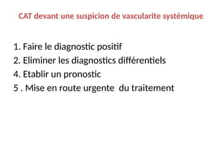 CAT devant une suspicion de vascularite systémique
1. Faire le diagnostic positif
2. Eliminer les diagnostics différentiels
4. Etablir un pronostic
5 . Mise en route urgente du traitement
 