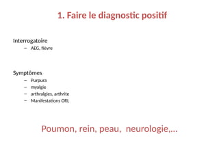 1. Faire le diagnostic positif
Interrogatoire
– AEG, fièvre
Symptômes
– Purpura
– myalgie
– arthralgies, arthrite
– Manifestations ORL
Poumon, rein, peau, neurologie,…
 