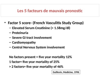 Les 5 facteurs de mauvais pronostic
• Factor 5 score- (French Vasculitis Study Group)
– Elevated Serum Creatinine (> 1.58mg/dl)
– Proteinuria
– Severe GI tract involvement
– Cardiomyopathy
– Central Nervous System involvement
No factors present = five year mortality 12%
1 factor= five year mortality of 25%
> 2 factors= five year mortality of 46%
Guillevin, Medicine, 1996
 