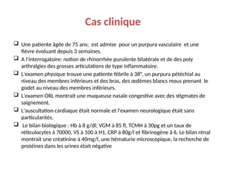 Cas clinique
 Une patiente âgée de 75 ans; est admise pour un purpura vasculaire et une
fièvre évoluant depuis 3 semaines.
 A l'interrogatoire: notion de rhinorrhée purulente bilatérale et de des poly
arthralgies des grosses articulations de type inflammatoire.
 L'examen physique trouve une patiente fébrile à 38°, un purpura pétéchial au
niveau des membres inférieurs et des bras, des œdèmes blancs mous prenant le
godet au niveau des membres inférieurs.
 L'examen ORL montrait une muqueuse nasale congestive avec des stigmates de
saignement.
 L'auscultation cardiaque était normale et l'examen neurologique était sans
particularités.
 Le bilan biologique : Hb à 8 g/dl; VGM à 85 fl, TCMH à 30pg et un taux de
réticulocytes à 70000, VS à 100 à H1, CRP à 80g/l et fibrinogène à 6. Le bilan rénal
montrait une créatinine à 40mg/l, une hématurie microscopique, la recherche de
protéines dans les urines était négative
 