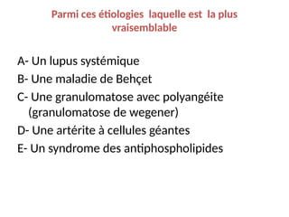 Parmi ces étiologies laquelle est la plus
vraisemblable
A- Un lupus systémique
B- Une maladie de Behçet
C- Une granulomatose avec polyangéite
(granulomatose de wegener)
D- Une artérite à cellules géantes
E- Un syndrome des antiphospholipides
 