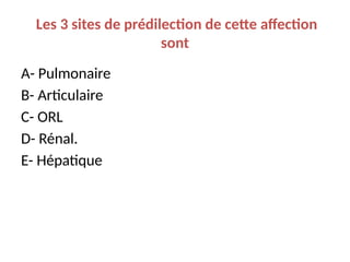 Les 3 sites de prédilection de cette affection
sont
A- Pulmonaire
B- Articulaire
C- ORL
D- Rénal.
E- Hépatique
 