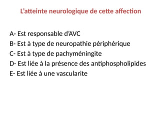L’atteinte neurologique de cette affection
A- Est responsable d’AVC
B- Est à type de neuropathie périphérique
C- Est à type de pachyméningite
D- Est liée à la présence des antiphospholipides
E- Est liée à une vascularite
 