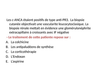 Les c-ANCA étaient positifs de type anti-PR3. La biopsie
cutanée objectivait une vascularite leucocytoclasique. La
biopsie rénale mettait en évidence une glomérulonéphrite
extracapillaire à croissants avec IF négative
- Le traitement de cette patiente repose sur :
A. La colchicine
B. Les antipaludéens de synthèse
C. La corticothérapie
D. L’Endoxan
E. L’aspirine
 
