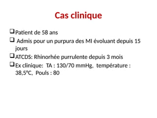 Cas clinique
Patient de 58 ans
 Admis pour un purpura des MI évoluant depuis 15
jours
ATCDS: Rhinorhée purrulente depuis 3 mois
Ex clinique: TA : 130/70 mmHg, température :
38,5°C, Pouls : 80
 