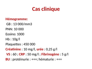 Cas clinique
Hémogramme:
GB : 13 000/mm3
PNN: 10 000
Eosino: 1000
Hb : 10g/l
Plaquettes : 450 000
Créatinine : 10 mg/l, urée : 0,25 g/l
VS : 60 ; CRP : 50 mg/l ; Fibrinogène : 5 g/l
BU : protéinurie : +++; hématurie : +++
 