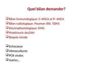 Quel bilan demander?
Bilan immunologique: C-ANCA et P- ANCA
Bilan radiologique: Poumon (RX, TDM)
Electrophysiologique: EMG
Protéinurie des24H
Biopsie rénale
Echocoeur
Hémocultures
PCR virales
Autres…
 