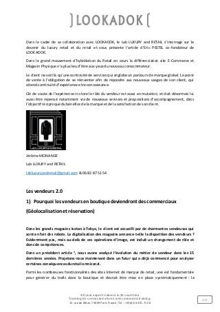 45 local expert-trainers in 26 countries
Training for connected stores and connected training
12, rue de Milan, 75009 Paris France, Tel. : +33 (0)1 44 61 71 20
1/2
Dans le cadre de sa collaboration avec LOOKADOK, le Lab LUXURY and RETAIL s’interroge sur le
devenir du luxury retail et du retail et vous présente l’article d’Eric PESTEL co-fondateur de
LOOKADOK.
Dans le grand mouvement d’hybridation du Retail en cours la différenciation site E-Commerce et
Magasin Physique n’apluslieud’être aux yeuxdunouveauconsommateur.
Le client ne voit là qu’une continuité de services qui englobe un parcours de marque global. Le point
de vente à l’obligation de se réinventer afin de répondre aux nouveaux usages de son client, qui
attendcontinuité d’expérience etreconnaissance.
Clé de voute de l’expérience in store le rôle du vendeur est aussi en mutation, et doit désormais lui
aussi être repensé notamment via de nouveaux services et propositions d’accompagnement, dans
l’objectif réciproquedubénéfice de lamarque etde lasatisfactionde sonclient.
Jérôme MONANGE
Lab LUXURY and RETAIL
labluxuryandretail@gmail.com &06 82 87 51 54
Les vendeurs 2.0
1) Pourquoi les vendeurs enboutique deviendrontdes commerciaux
(Géolocalisationet réservation)
Dans les grands magasins Isetan à Tokyo, le client est accueilli par de charmantes vendeuses qui
sont en fait des robots. La digitalisation des magasins annonce-t-elle la disparition des vendeurs ?
Evidemment pas, mais au-delà de ces opérations d’image, est induit un changement de rôle et
donc de compétences.
Dans un précédent article 1
, nous avons analysé l’évolution du métier de vendeur dans les 15
dernières années. Projetons-nous maintenant dans un futur qui a déjà commencé pour analyser
certainesconséquencesduretail omnicanal.
Parmi les nombreuses fonctionnalités des sites Internet de marque de retail, une est fondamentale
pour générer du trafic dans la boutique et devrait être mise en place systématiquement : la
 