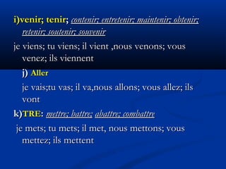 i)venir; teniri)venir; tenir;; contenir; entretenir; maintenir; obtenir;contenir; entretenir; maintenir; obtenir;
retenir; soutenir; souvenirretenir; soutenir; souvenir
je viens; tu viens; il vient ,nous venons; vousje viens; tu viens; il vient ,nous venons; vous
venez; ils viennentvenez; ils viennent
j)j) AllerAller
je vais;tu vas; il va,je vais;tu vas; il va,nousnous allons; vous allez; ilsallons; vous allez; ils
vontvont
k)k)TRETRE:: mettre; battre;mettre; battre; abattre; combattreabattre; combattre
je mets; tu mets; il met,je mets; tu mets; il met, nous mettons; vousnous mettons; vous
mettez; ils mettentmettez; ils mettent
 