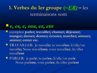 1.1. Verbes du 1er groupeVerbes du 1er groupe (–(–ER)ER) –– lesles
terminaisons sontterminaisons sont
 e, es, e, ons, ez, ente, es, e, ons, ez, ent
 exemplesexemples: parler; travailler; chanter; déjeuner;: parler; travailler; chanter; déjeuner;
manger; danser; donner; écouter; marcher; amuser;manger; danser; donner; écouter; marcher; amuser;
animer; entrer etc.animer; entrer etc.
 TRAVAILLER:TRAVAILLER: Je travaillJe travaillee; tu travaill; tu travailleses; il/elle/on; il/elle/on
travailltravaille;e; NousNous travailltravaillonsons; vous travaill; vous travaillezez; ils/elles; ils/elles
travailltravaillentent
 PARLER: je parlPARLER: je parlee; tu parl; tu parleses; il/elle/on parl; il/elle/on parlee
Nous parlNous parlonsons; vous parl; vous parlezez; ils/elles parl; ils/elles parlentent
 