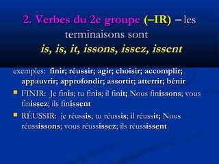 2.2. Verbes du 2e groupeVerbes du 2e groupe  (–IR)(–IR) –– lesles
terminaisons sontterminaisons sont
is, is, it, issons, issez, issentis, is, it, issons, issez, issent
exemples:exemples: finir; réussir; agir; choisir; accomplir;finir; réussir; agir; choisir; accomplir;
appauvrir; approfondir; assortir; atterrir; bénirappauvrir; approfondir; assortir; atterrir; bénir
 FINIR: Je finFINIR: Je finisis; tu fin; tu finisis; il fin; il finit;it; Nous finNous finissonsissons; vous; vous
finfinissezissez; ils fin; ils finissentissent
 RÉUSSIR: je réussRÉUSSIR: je réussisis; tu réuss; tu réussisis; il réuss; il réussit;it; NousNous
réussréussissonsissons; vous réuss; vous réussissezissez; ils réuss; ils réussissentissent
 