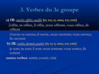 3. Verbes du 3e groupe3. Verbes du 3e groupe
a) IR:a) IR: ouvrir; offrir; cueillirouvrir; offrir; cueillir (e; es; e; ons; ez; ent)(e; es; e; ons; ez; ent)
j'offre, tu offres, il offre,j'offre, tu offres, il offre, nous offrons, vous offrez, ilsnous offrons, vous offrez, ils
offrentoffrent
j’ouvre; tu ouvres; il ouvre, nous ouvrons; vous ouvrez;j’ouvre; tu ouvres; il ouvre, nous ouvrons; vous ouvrez;
ils ouvrentils ouvrent
b) IR:b) IR: sortir; dormir; partir;sortir; dormir; partir; (s; s; t; ons; ez; ent)(s; s; t; ons; ez; ent)
je sors; tu sors; il sortje sors; tu sors; il sort;; nous sortons; vous sortez; ilsnous sortons; vous sortez; ils
sortentsortent
autres verbesautres verbes: sentir; courir; vêtir: sentir; courir; vêtir
 