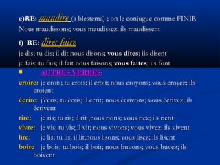 e)RE:e)RE: maudiremaudire (a blestema) ; on le conjugue comme FINIR(a blestema) ; on le conjugue comme FINIR
Nous maudissons; vous maudissez; ils maudissentNous maudissons; vous maudissez; ils maudissent
f) RE:f) RE: dire; fairedire; faire
je dis; tu dis; il dit nous disons;je dis; tu dis; il dit nous disons; vous ditesvous dites; ils disent; ils disent
je fais; tu fais; il faitje fais; tu fais; il fait nous faisons;nous faisons; vous faitesvous faites; ils; ils fontfont
 AUTRES VERBESAUTRES VERBES::
croire:croire: je crois; tu crois; il croit;je crois; tu crois; il croit; nousnous croyons; vous croyez; ilscroyons; vous croyez; ils
croientcroient
écrireécrire:: j’écris; tu écris; il écritj’écris; tu écris; il écrit;; nous écrivons; vous écrivez; ilsnous écrivons; vous écrivez; ils
écriventécrivent
rire:rire: je ris; tu ris; il rit ,je ris; tu ris; il rit ,nous rions; vous riez; ils rientnous rions; vous riez; ils rient
vivre:vivre: je vis; tu vis; il vit; nous vivons; vous vivez; ils viventje vis; tu vis; il vit; nous vivons; vous vivez; ils vivent
lirelire:: je lis; tu lis; il lit,nous lisons; vous lisez; ils lisentje lis; tu lis; il lit,nous lisons; vous lisez; ils lisent
boireboire je bois; tu bois; il boit; nous buvons; vous buvez; ilsje bois; tu bois; il boit; nous buvons; vous buvez; ils
boiventboivent
 