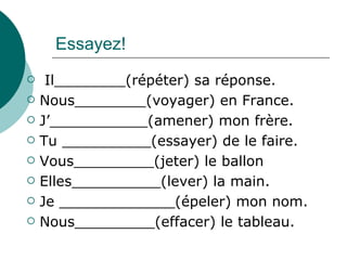 Essayez! Il________(répéter) sa réponse. Nous________(voyager) en France. J’___________(amener) mon frère. Tu __________(essayer) de le faire. Vous_________(jeter) le ballon Elles__________(lever) la main. Je _____________(épeler) mon nom. Nous_________(effacer) le tableau. 