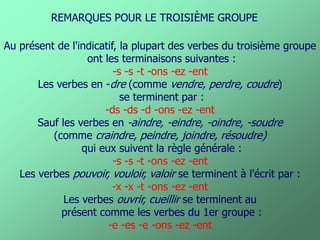 Au présent de l'indicatif, la plupart des verbes du troisième groupe 
ont les terminaisons suivantes : 
-s -s -t -ons -ez -ent 
Les verbes en -dre (comme vendre, perdre, coudre) 
se terminent par : 
-ds -ds -d -ons -ez -ent 
Sauf les verbes en -aindre, -eindre, -oindre, -soudre 
(comme craindre, peindre, joindre, résoudre) 
qui eux suivent la règle générale : 
-s -s -t -ons -ez -ent 
Les verbes pouvoir, vouloir, valoir se terminent à l'écrit par : 
-x -x -t -ons -ez -ent 
Les verbes ouvrir, cueillir se terminent au 
présent comme les verbes du 1er groupe : 
-e -es -e -ons -ez -ent 
REMARQUES POUR LE TROISIÈME GROUPE  