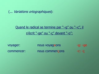 Quand le radical se termine par “–g” ou “–c”, il 
s’écrit “-ge” ou “-ç” devant “-o”: 
voyager: nous voyageons -g: -ge 
commencer: nous commençons -c: -ç 
(... Variations ortographiques):  