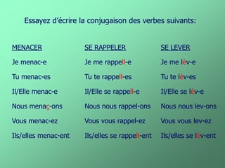 MENACER 
Je menac-e 
Tu menac-es 
Il/Elle menac-e 
Nous menaç-ons 
Vous menac-ez 
Ils/elles menac-ent 
Essayez d’écrire la conjugaison des verbes suivants: 
SE RAPPELER 
Je me rappell-e 
Tu te rappell-es 
Il/Elle se rappell-e 
Nous nous rappel-ons 
Vous vous rappel-ez 
Ils/elles se rappell-ent 
SE LEVER 
Je me lèv-e 
Tu te lèv-es 
Il/Elle se lèv-e 
Nous nous lev-ons 
Vous vous lev-ez 
Ils/elles se lèv-ent  