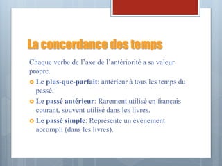 La concordance des temps
Chaque verbe de l’axe de l’antériorité a sa valeur
propre.
 Le plus-que-parfait: antérieur à tous les temps du
passé.
 Le passé antérieur: Rarement utilisé en français
courant, souvent utilisé dans les livres.
 Le passé simple: Représente un événement
accompli (dans les livres).
 