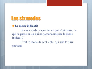 Les six modes
 Le mode indicatif
Si vous voulez exprimer ce qui s’est passé, ce
qui se passe ou ce qui se passera, utilisez le mode
indicatif.
C’est le mode du réel, celui qui sert le plus
souvent.
 
