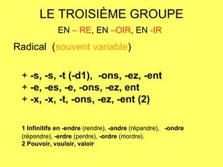 LE TROISIÈME GROUPE EN  – RE , EN  –OIR , EN  -IR   Radical  ( souvent variable ) +  -s, -s, -t (-d1),  -ons, -ez, -ent   +  -e, -es, -e, -ons, -ez, ent   +  -x, -x, -t, -ons, -ez, -ent (2) 1 Infinitifs en   -endre  (rendre),  -andre  (répandre),   -ondre  (répondre),  -erdre  (perdre),  -ordre  (mordre).  2 Pouvoir, vouloir, valoir 