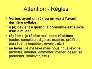 Attention - Règles Verbes ayant un «é» ou un «e» à l'avant dernière syllabe :   é (e) devient  è  quand la consonne est suivie d'un  e  muet :    répéter :   je  répète  mais nous  répétons   (céder, compléter, digérer, espérer, préférer, posséder, s'inquiéter, révéler, etc.)   se lever :  je me  lève  mais nous nous  levons .   (acheter, amener, emmener, mener, peser, se promener, soulever, etc.)  