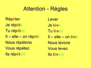 Attention - Règles Rép é ter Je rép è t e Tu rép è t es Il – elle – on rép è t e Nous répétons Vous répétez Ils rép è t ent Lever Je l è v e Tu l è v es Il – elle – on l è v e Nous levons Vous levez Ils l è v ent 
