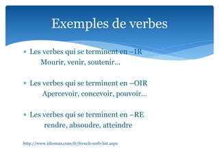  Les verbes qui se terminent en –IR
Mourir, venir, soutenir…
Les verbes qui se terminent en –OIR
Apercevoir, concevoir, pouvoir…
Les verbes qui se terminent en –RE
rendre, absoudre, atteindre
http://www.idiomax.com/fr/french-verb-list.aspx
Exemples de verbes