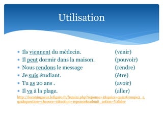  Ils viennent du médecin. (venir)
Il peut dormir dans la maison. (pouvoir)
Nous rendons le message (rendre)
Je suis étudiant. (être)
Tu as 20 ans . (avoir)
Il va à la plage. (aller)
http://leconjugueur.lefigaro.fr/frquizz.php?reponse=1&quizz=quizzGroupe3_1.
qzz&question=1&score=0&action=reponse&submit_action=Valider
Utilisation