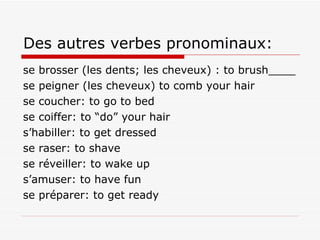 Des autres verbes pronominaux: se brosser (les dents; les cheveux) : to brush____ se peigner (les cheveux) to comb your hair se coucher: to go to bed se coiffer: to “do” your hair s’habiller: to get dressed se raser: to shave se réveiller: to wake up s’amuser: to have fun se préparer: to get ready 