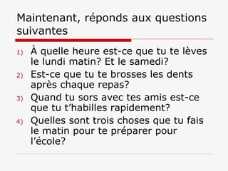 Maintenant, réponds aux questions suivantes  À quelle heure est-ce que tu te lèves le lundi matin? Et le samedi? Est-ce que tu te brosses les dents après chaque repas?  Quand tu sors avec tes amis est-ce que tu t’habilles rapidement?  Quelles sont trois choses que tu fais le matin pour te préparer pour l’école?  