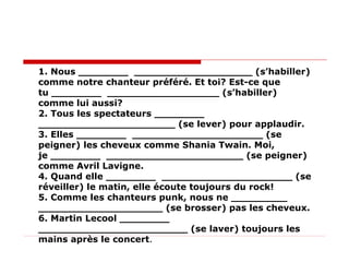 1. Nous ________  ___________________ (s’habiller) comme notre chanteur préféré. Et toi? Est-ce que  tu ________  __________________ (s’habiller) comme lui aussi?  2. Tous les spectateurs ________  ______________________ (se lever) pour applaudir.  3. Elles ________  _____________________ (se peigner) les cheveux comme Shania Twain. Moi,  je ________  ______________________ (se peigner) comme Avril Lavigne.  4. Quand elle ________  _____________________ (se réveiller) le matin, elle écoute toujours du rock!  5. Comme les chanteurs punk, nous ne _________  ____________________ (se brosser) pas les cheveux.  6. Martin Lecool ________  ________________________ (se laver) toujours les mains après le concert .  