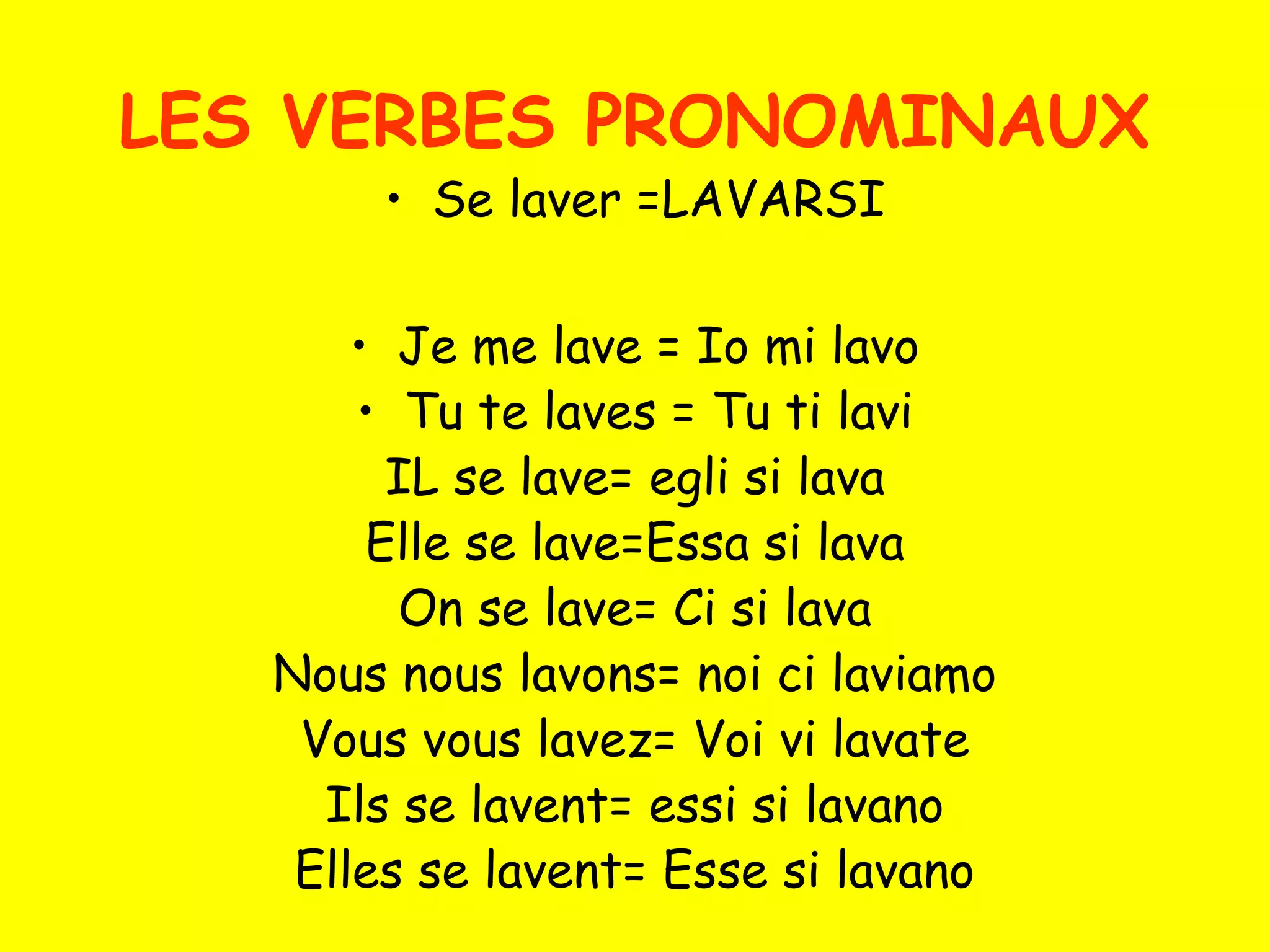 LES VERBES PRONOMINAUX
• Se laver =LAVARSI
• Je me lave = Io mi lavo
• Tu te laves = Tu ti lavi
IL se lave= egli si lava
Elle se lave=Essa si lava
On se lave= Ci si lava
Nous nous lavons= noi ci laviamo
Vous vous lavez= Voi vi lavate
Ils se lavent= essi si lavano
Elles se lavent= Esse si lavano