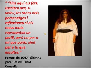 “ “Fins aquí els fets.
Escolteu ara, si
voleu, les raons dels
personatges i
reflexioneu si els
meus mots
representen un
perill, però no per a
mi que parlo, sinó
per a tu que
escoltes.”
Prefaci de 1947 i últimes
paraules del Lúcid
Conseller
 