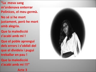 “La meva sang
m’ordenava enterrar
Polinices, el meu germà.
No sé si he mort
justament, però he mort
amb alegria.
Que la maledicció
s’acabi amb mi !
Que el poble aprengui
dels errors i s’oblidi del
que el divideix i pugui
treballar en pau !
Que la maledicció
s’acabi amb mi !!!”
Acte 3
 