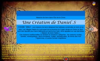 Maisons de terre dans l’Est de la Chine 
Une Création de Daniel .S 
中国国际广播电台 Les maisons de terre désignent les batisses construites en terre et en 
bois. Les villages Hakka du sud-ouest de la province du Fujian située en Chine du Sud 
sont très réputés pour leurs bâtiments en terre et en bois. Ainsi appelle-t-on ces dernières 
« Maison de terre Hakka ». 
Ces maisons traditionnelles se divisent en plusieurs catégories : les maisons rondes, 
carrées, rectangulaires, demi-circulaires, ovales, pentagonales, de forme des Huit 
Trigrammes, et autres formes irrégulières 
Les maisons hakka construites autour d’une grande cour de forme ronde n’ayant qu’une seule porte d’entrée ont ainsi été 
organisées dans le but de mieux se défendre et de résister aux agressions. Les murs de plus d’un mètre d’épaisseur faits en 
terre battue sont hauts d’un, deux ,ou trois étages. Ceux de deux étages sont les plus nombreux. Au centre des maisons, c’est 
à dire, au milieu de la cour ronde, on trouve dans la plupart des cas un puit. Le rez-de-chaussée sert de salle à manger ; les 
pièces au deuxième étages sont les chambres à coucher ; et les autres servent à déposer les réserves de grain et les outils 
agraires. 
La construction des murs nécessite une technique très élaborée. La conception de l’ensemble de la maison est rationnelle et 
ingénieuse. Dans le tableau, cette construction est très représentative de la région. 
 