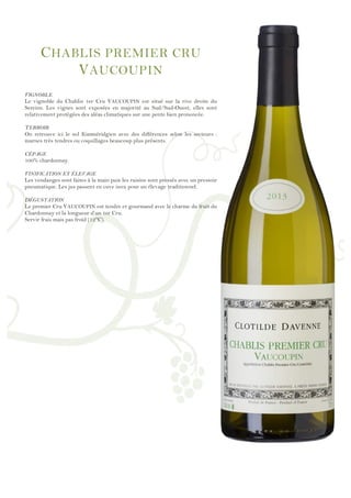 !
!
!
!
!
!
!
!
!
!
!
!
!
!
!
!
!
!
!
!
!
!
!
!
!
!
!
!
!
!
!
!
!
!
!
!
!
!
!
!
!
!
!
!
!
!
!
!
!
CHABLIS PREMIER CRU
VAUCOUPIN
VIGNOBLE
Le vignoble du Chablis 1er Cru VAUCOUPIN est situé sur la rive droite du
Sereins. Les vignes sont exposées en majorité au Sud/Sud-Ouest, elles sont
relativement protégées des aléas climatiques sur une pente bien prononcée.
TERROIR
On retrouve ici le sol Kimméridgien avec des différences selon les secteurs :
marnes très tendres ou coquillages beaucoup plus présents.
CÉPAGE
100% chardonnay.
VINIFICATION ET ÉLEVAGE
Les vendanges sont faites à la main puis les raisins sont pressés avec un pressoir
pneumatique. Les jus passent en cuve inox pour un élevage traditionnel.
DÉGUSTATION
Le premier Cru VAUCOUPIN est tendre et gourmand avec le charme du fruit du
Chardonnay et la longueur d’un 1er Cru.
Servir frais mais pas froid (12°C).
 