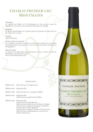 !
!
!
!
!
!
!
!
!
!
!
!
!
!
!
!
!
!
!
!
!
!
!
!
!
!
!
!
!
!
!
!
!
!
!
!
!
!
!
!
!
!
!
!
!
!
!
!
!
CHABLIS PREMIER CRU
MONTMAINS
VIGNOBLE
Le vignoble du Chablis 1er Cru Montmains est l'un des plus connus de
l'appellation, il est situé sur les communes de Courgis et de Chablis.
TERROIR
Le calcaire kimméridgien est ici présent partout, l'exposition est plein Sud, sur
les coteaux bien en pente.
CÉPAGE
100% chardonnay.
VINIFICATION ET ÉLEVAGE
Les vendanges sont faites à la main, les raisins sont pressés avec un pressoir
pneumatique puis les jus passent en cuve inox pour un élevage classique à la
bourguignonne.
DÉGUSTATION
Le premier Cru Montmains allie minéralité du terroir, charme du fruit du
Chardonnay et puissance du 1er Cru.
Servir frais mais pas froid (12°C).
DISTINCTIONS
Millésime 2011 Sélectionné par 1001dégustations
Millésime 2010 Burgondia d'Or
Millésime 2009 Sélectionné par la cave prestige du BIVB
Millésime 2007 Burgondia d'Or
Sélectionné par le guide Gault & Millau
Millésime 2006 Burgondia d'Or
Coup de cœur du guide Hachette
Sélectionné par le guide des vins Gilbert et Gaillard
Parution dans le magazine Bourgogne Aujourd'hui
Parution dans le Figaro Magazine
Parution dans le magazine Cuisine et Vins de France
Sélectionné par le grand guide des vins de France
Bettane & Desseauve
 