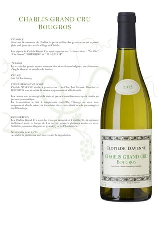 !
!
!
!
!
!
!
!
!
!
!
!
!
!
!
!
!
!
!
!
!
!
!
!
!
!
!
!
!
!
!
!
!
!
!
!
!
!
!
!
!
!
!
!
!
!
!
!
!
CHABLIS GRAND CRU
BOUGROS
VIGNOBLE
Situé sur la commune de Chablis, la petite colline des grands crus est exposée
plein sud, juste derrière le village de Chablis.
Les vignes de Chablis Grand Cru sont reparties sur 7 climats dont : "Les Clos",
"Les Preuses", ‘’BOUGROS’’ et ‘’ BLANCHOT’’
TERROIR
Le terroir des grands cru est composé de calcaire kimméridgien : une alternance
d'argile bleue et de couches de fossiles.
CÉPAGE
100 % Chardonnay
VINIFICATION ET ÉLEVAGE
Clotilde DAVENNE vinifie 4 grands crus : Les Clos, Les Preuses, Blanchot et
BOUGROS tous en achat de raisins soigneusement sélectionnés.
Les raisins sont vendangés à la main et pressés immédiatement après récolte en
pressoir pneumatique.
La fermentation se fait à température contrôlée, l’élevage en cuve inox
uniquement afin de préserver les arômes du terroir extrait lors du pressurage et
du débourbage.
DÉGUSTATION
Les Chablis Grand Cru sont des vins qui demandent à vieillir. Ils n'expriment
réellement toute la finesse de leur terroir qu'après plusieurs années en cave.
Subtilité, puissance, élégance et grande typicité Chablisienne..
Servir entre 12 et 15 °C.
A carafer de préférence une heure avant la dégustation.
 