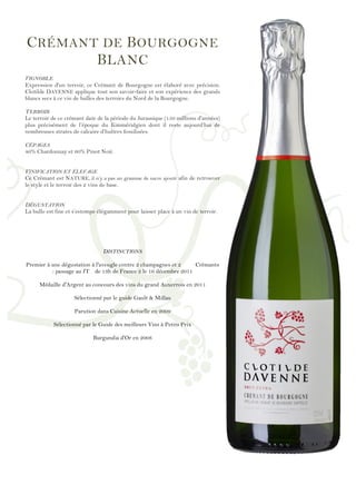 !
!
!
!
!
!
!
!
!
!
!
!
!
!
!
!
!
!
!
!
!
!
!
!
!
!
!
!
!
!
!
!
!
!
!
!
!
!
!
!
!
!
!
!
!
!
!
!
!
CRÉMANT DE BOURGOGNE
BLANC
VIGNOBLE
Expression d'un terroir, ce Crémant de Bourgogne est élaboré avec précision.
Clotilde DAVENNE applique tout son savoir-faire et son expérience des grands
blancs secs à ce vin de bulles des terroirs du Nord de la Bourgogne.
TERROIR
Le terroir de ce crémant date de la période du Jurassique (150 millions d'années)
plus précisément de l’époque du Kimméridgien dont il reste aujourd’hui de
nombreuses strates de calcaire d’huîtres fossilisées.
CÉPAGES
40% Chardonnay et 60% Pinot Noir.
VINIFICATION ET ÉLEVAGE
Ce Crémant est NATURE, il n’y a pas un gramme de sucre ajouté afin de retrouver
le style et le terroir des 2 vins de base.
DÉGUSTATION
La bulle est fine et s’estompe élégamment pour laisser place à un vin de terroir.
DISTINCTIONS
Premier à une dégustation à l'aveugle contre 2 champagnes et 2 Crémants
: passage au JT de 13h de France 2 le 16 décembre 2011
Médaille d'Argent au concours des vins du grand Auxerrois en 2011
Sélectionné par le guide Gault & Millau
Parution dans Cuisine Actuelle en 2009
Sélectionné par le Guide des meilleurs Vins à Petits Prix
Burgundia d'Or en 2008
 